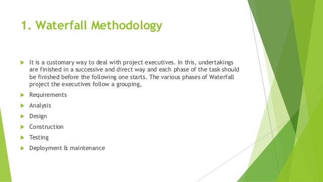 1. Waterfall Methodology
 It is a customary way to deal with project executives. In this, undertakings
are finished in a successive and direct way and each phase of the task should
be finished before the following one starts. The various phases of Waterfall
project the executives follow a grouping,
 Requirements
 Analysis
 Design
 Construction
 Testing
 Deployment & maintenance
 