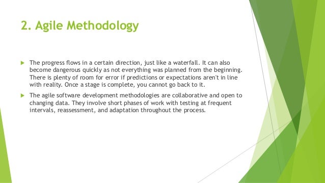 2. Agile Methodology
 The progress flows in a certain direction, just like a waterfall. It can also
become dangerous quickly as not everything was planned from the beginning.
There is plenty of room for error if predictions or expectations aren't in line
with reality. Once a stage is complete, you cannot go back to it.
 The agile software development methodologies are collaborative and open to
changing data. They involve short phases of work with testing at frequent
intervals, reassessment, and adaptation throughout the process.
 