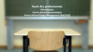 Teach ALL professionals:
PM principles
Clearly defined methodologies
Clearly defined Project Management PRACTICES
 
