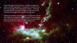 Project Management is a construct. It is built by design but
evolves with the organization. Its evolution is manifest in the
skills and strengths of the organization’s leaders. Leadership
must weave all three project management concepts into the
framework of management and leadership education.
Leaders that embrace and teach project management concepts
and enable the propagation of those concepts create an open,
balanced environment where PMOs and the cross-functional
departments for which they serve can better connect.
 