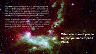 What else should you do
before you implement a
PMO?
Project Management is a construct. It is built by design but
evolves with the organization. Its evolution is manifest in the
skills and strengths of the organization’s leaders. Leadership
must weave all three project management concepts into the
framework of management and leadership education.
Leaders that embrace and teach project management concepts
and enable the propagation of those concepts create an open,
balanced environment where PMOs and the cross-functional
departments for which they serve can better connect.
 