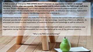A PMO or even an Enterprise PMO (EPMO) doesn’t empower an organization to deliver on strategic
initiatives. It is the other way around. The organization and its culture enables the PMO to get stuff done.
The term “Project Management” isn’t a new concept, but it isn’t necessarily understood either. It’s a
construct woven into the complex fabric of organizational growth. Its definition and how it is implemented
evolves with, and melds uniquely into the organization that embraces it.
Implementers know that before you make final decisions, you examine the current state and optimize it
whenever possible before overlaying new process or new technology. Launching a PMO is no different. Its
precursors are rooted in close examination of leadership strengths and knowledge as well as cultural fit.
There is a lot to consider, but this presentation covers three important steps to position and balance your
organization during PMO implementation lest your organization go by way of the common question,
“Why is my PMO not performing?”
 