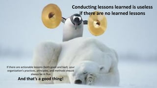 Conducting lessons learned is useless
if there are no learned lessons
If there are actionable lessons (both good and bad), your
organization’s practices, principles, and methods should
always be in flux
And that’s a good thing!
 