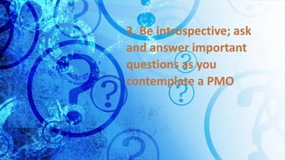 3. Be introspective; ask
and answer important
questions as you
contemplate a PMO
 