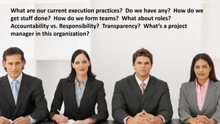 What are our current execution practices? Do we have any? How do we
get stuff done? How do we form teams? What about roles?
Accountability vs. Responsibility? Transparency? What’s a project
manager in this organization?
 
