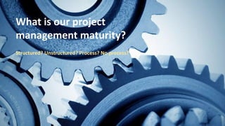 What is our project
management maturity?
Structured? Unstructured? Process? No process?
 