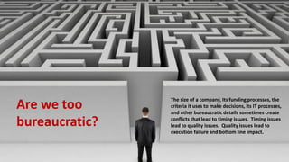 Are we too
bureaucratic?
The size of a company, Its funding processes, the
criteria it uses to make decisions, its IT processes,
and other bureaucratic details sometimes create
conflicts that lead to timing issues. Timing issues
lead to quality issues. Quality issues lead to
execution failure and bottom line impact.
 