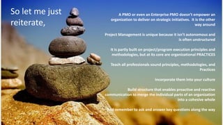 A PMO or even an Enterprise PMO doesn’t empower an
organization to deliver on strategic initiatives. It is the other
way around
Project Management is unique because it isn’t autonomous and
is often unstructured
It is partly built on project/program execution principles and
methodologies, but at its core are organizational PRACTICES
Teach all professionals sound principles, methodologies, and
Practices
Incorporate them into your culture
Build structure that enables proactive and reactive
communication to merge the individual parts of an organization
into a cohesive whole
And remember to ask and answer key questions along the way
So let me just
reiterate,
 