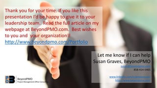 Thank you for your time. If you like this
presentation I’d be happy to give it to your
leadership team. Read the full article on my
webpage at BeyondPMO.com. Best wishes
to you and your organization!!
http://www.beyondpmo.com/Portfolio
Let me know if I can help
Susan Graves, BeyondPMO
susan@beyondpmo.com
858-414-5465
www.linkedin.com/in/gravessusan
http://www.beyondpmo.comBeyondPMO
Project Management Office Consulting
 