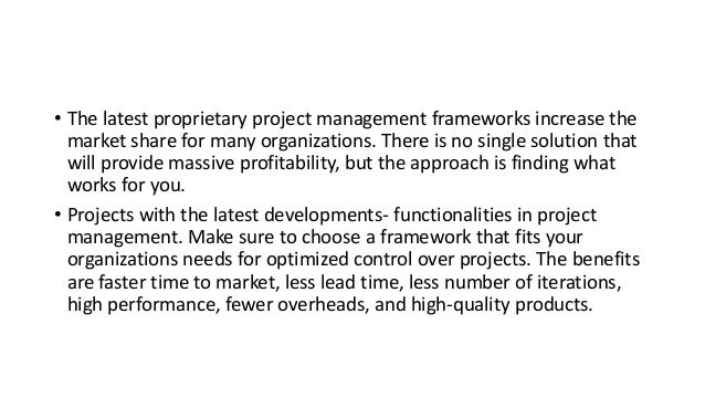 • The latest proprietary project management frameworks increase the
market share for many organizations. There is no single solution that
will provide massive profitability, but the approach is finding what
works for you.
• Projects with the latest developments- functionalities in project
management. Make sure to choose a framework that fits your
organizations needs for optimized control over projects. The benefits
are faster time to market, less lead time, less number of iterations,
high performance, fewer overheads, and high-quality products.
 