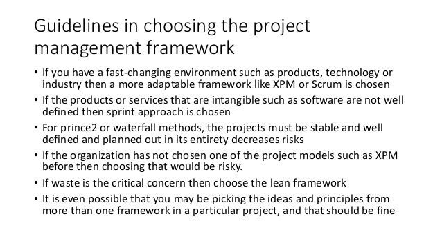 Guidelines in choosing the project
management framework
• If you have a fast-changing environment such as products, technology or
industry then a more adaptable framework like XPM or Scrum is chosen
• If the products or services that are intangible such as software are not well
defined then sprint approach is chosen
• For prince2 or waterfall methods, the projects must be stable and well
defined and planned out in its entirety decreases risks
• If the organization has not chosen one of the project models such as XPM
before then choosing that would be risky.
• If waste is the critical concern then choose the lean framework
• It is even possible that you may be picking the ideas and principles from
more than one framework in a particular project, and that should be fine
 