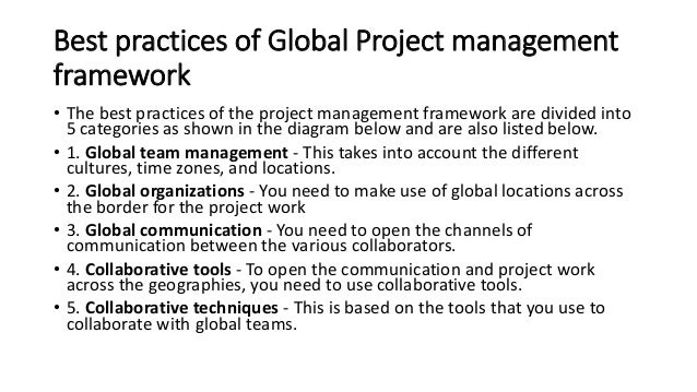 Best practices of Global Project management
framework
• The best practices of the project management framework are divided into
5 categories as shown in the diagram below and are also listed below.
• 1. Global team management - This takes into account the different
cultures, time zones, and locations.
• 2. Global organizations - You need to make use of global locations across
the border for the project work
• 3. Global communication - You need to open the channels of
communication between the various collaborators.
• 4. Collaborative tools - To open the communication and project work
across the geographies, you need to use collaborative tools.
• 5. Collaborative techniques - This is based on the tools that you use to
collaborate with global teams.
 