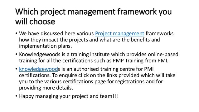 Which project management framework you
will choose
• We have discussed here various Project management frameworks
how they impact the projects and what are the benefits and
implementation plans.
• Knowledgewoods is a training institute which provides online-based
training for all the certifications such as PMP Training from PMI.
• knowledgewoods is an authorised training centre for PMI
certifications. To enquire click on the links provided which will take
you to the various certifications page for registrations and for
providing more details.
• Happy managing your project and team!!!
 