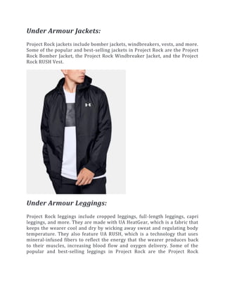 Under Armour Jackets:
Project Rock jackets include bomber jackets, windbreakers, vests, and more.
Some of the popular and best-selling jackets in Project Rock are the Project
Rock Bomber Jacket, the Project Rock Windbreaker Jacket, and the Project
Rock RUSH Vest.
Under Armour Leggings:
Project Rock leggings include cropped leggings, full-length leggings, capri
leggings, and more. They are made with UA HeatGear, which is a fabric that
keeps the wearer cool and dry by wicking away sweat and regulating body
temperature. They also feature UA RUSH, which is a technology that uses
mineral-infused fibers to reflect the energy that the wearer produces back
to their muscles, increasing blood flow and oxygen delivery. Some of the
popular and best-selling leggings in Project Rock are the Project Rock
 