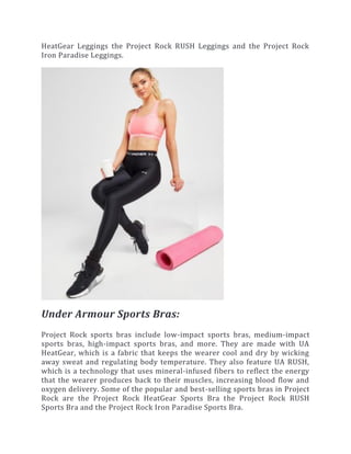 HeatGear Leggings the Project Rock RUSH Leggings and the Project Rock
Iron Paradise Leggings.
Under Armour Sports Bras:
Project Rock sports bras include low-impact sports bras, medium-impact
sports bras, high-impact sports bras, and more. They are made with UA
HeatGear, which is a fabric that keeps the wearer cool and dry by wicking
away sweat and regulating body temperature. They also feature UA RUSH,
which is a technology that uses mineral-infused fibers to reflect the energy
that the wearer produces back to their muscles, increasing blood flow and
oxygen delivery. Some of the popular and best-selling sports bras in Project
Rock are the Project Rock HeatGear Sports Bra the Project Rock RUSH
Sports Bra and the Project Rock Iron Paradise Sports Bra.
 