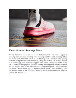 Under Armour Running Shoes:
Project Rock new shoes include shoes that are suitable for various types of
running, such as road running, trail running, and treadmill running. They
are made with UA HOVR, which is a technology that delivers a zero-gravity
feel and energy return with every step. They also feature UA Micro G, which
is a technology that provides support and shock absorption with every
stride. Some of the popular and best-selling running shoes in Project Rock
are the Project Rock HOVR Phantom 2 Running Shoes (men’s and women’s),
the Project Rock HOVR Sonic 4 Running Shoes (men’s and women’s), and
the Project Rock HOVR Infinite 3 Running Shoes with embedded sensors
(men’s and women’s).
 