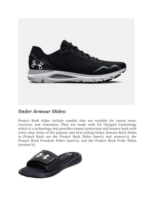 Under Armour Slides:
Project Rock slides include sandals that are suitable for casual wear,
recovery, and relaxation. They are made with UA Charged Cushioning,
which is a technology that provides impact protection and bounce back with
every step. Some of the popular and best-selling Under Armour Rock Slides
in Project Rock are the Project Rock Slides (men’s and women’s), the
Project Rock Freedom Slides (men’s), and the Project Rock Pride Slides
(women’s).
 