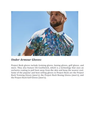 Under Armour Gloves:
Project Rock gloves include training gloves, boxing gloves, golf gloves, and
more. They also feature UA CoolSwitch, which is a technology that uses an
exclusive coating to pull heat away from the skin and keep the wearer cool.
Some of the popular and best-selling gloves in Project Rock are the Project
Rock Training Gloves (men’s), the Project Rock Boxing Gloves (men’s), and
the Project Rock Golf Gloves (men’s).
 