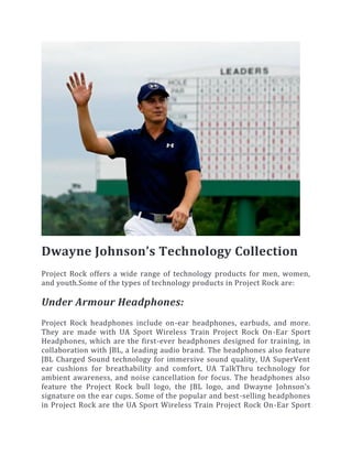 Dwayne Johnson’s Technology Collection
Project Rock offers a wide range of technology products for men, women,
and youth.Some of the types of technology products in Project Rock are:
Under Armour Headphones:
Project Rock headphones include on-ear headphones, earbuds, and more.
They are made with UA Sport Wireless Train Project Rock On-Ear Sport
Headphones, which are the first-ever headphones designed for training, in
collaboration with JBL, a leading audio brand. The headphones also feature
JBL Charged Sound technology for immersive sound quality, UA SuperVent
ear cushions for breathability and comfort, UA TalkThru technology for
ambient awareness, and noise cancellation for focus. The headphones also
feature the Project Rock bull logo, the JBL logo, and Dwayne Johnson’s
signature on the ear cups. Some of the popular and best-selling headphones
in Project Rock are the UA Sport Wireless Train Project Rock On-Ear Sport
 