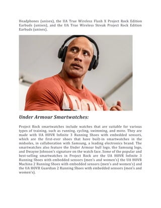 Headphones (unisex), the UA True Wireless Flash X Project Rock Edition
Earbuds (unisex), and the UA True Wireless Streak Project Rock Edition
Earbuds (unisex).
Under Armour Smartwatches:
Project Rock smartwatches include watches that are suitable for various
types of training, such as running, cycling, swimming, and more. They are
made with UA HOVR Infinite 3 Running Shoes with embedded sensors,
which are the first-ever shoes that have built-in smartwatches in the
midsoles, in collaboration with Samsung, a leading electronics brand. The
smartwatches also feature the Under Armour bull logo, the Samsung logo,
and Dwayne Johnson’s signature on the watch face. Some of the popular and
best-selling smartwatches in Project Rock are the UA HOVR Infinite 3
Running Shoes with embedded sensors (men’s and women’s) the UA HOVR
Machina 2 Running Shoes with embedded sensors (men’s and women’s) and
the UA HOVR Guardian 2 Running Shoes with embedded sensors (men’s and
women’s).
 