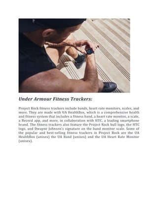 Under Armour Fitness Trackers:
Project Rock fitness trackers include bands, heart rate monitors, scales, and
more. They are made with UA HealthBox, which is a comprehensive health
and fitness system that includes a fitness band, a heart rate monitor, a scale,
a Record app, and more, in collaboration with HTC, a leading smartphone
brand. The fitness trackers also feature the Project Rock bull logo, the HTC
logo, and Dwayne Johnson’s signature on the band monitor scale. Some of
the popular and best-selling fitness trackers in Project Rock are the UA
HealthBox (unisex) the UA Band (unisex) and the UA Heart Rate Monitor
(unisex).
 