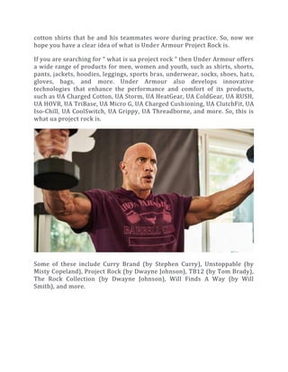 cotton shirts that he and his teammates wore during practice. So, now we
hope you have a clear idea of what is Under Armour Project Rock is.
If you are searching for “ what is ua project rock “ then Under Armour offers
a wide range of products for men, women and youth, such as shirts, shorts,
pants, jackets, hoodies, leggings, sports bras, underwear, socks, shoes, hats,
gloves, bags, and more. Under Armour also develops innovative
technologies that enhance the performance and comfort of its products,
such as UA Charged Cotton, UA Storm, UA HeatGear, UA ColdGear, UA RUSH,
UA HOVR, UA TriBase, UA Micro G, UA Charged Cushioning, UA ClutchFit, UA
Iso-Chill, UA CoolSwitch, UA Grippy, UA Threadborne, and more. So, this is
what ua project rock is.
Some of these include Curry Brand (by Stephen Curry), Unstoppable (by
Misty Copeland), Project Rock (by Dwayne Johnson), TB12 (by Tom Brady),
The Rock Collection (by Dwayne Johnson), Will Finds A Way (by Will
Smith), and more.
 