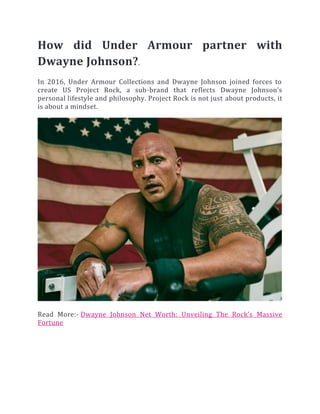 How did Under Armour partner with
Dwayne Johnson?.
In 2016, Under Armour Collections and Dwayne Johnson joined forces to
create US Project Rock, a sub-brand that reflects Dwayne Johnson’s
personal lifestyle and philosophy. Project Rock is not just about products, it
is about a mindset.
Read More:- Dwayne Johnson Net Worth: Unveiling The Rock’s Massive
Fortune
 