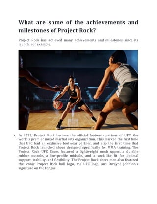 What are some of the achievements and
milestones of Project Rock?
Project Rock has achieved many achievements and milestones since its
launch. For example:
 In 2022, Project Rock became the official footwear partner of UFC, the
world’s premier mixed martial arts organization. This marked the first time
that UFC had an exclusive footwear partner, and also the first time that
Project Rock launched shoes designed specifically for MMA training. The
Project Rock UFC Shoes featured a lightweight mesh upper, a durable
rubber outsole, a low-profile midsole, and a sock-like fit for optimal
support, stability, and flexibility. The Project Rock shoes men also featured
the iconic Project Rock bull logo, the UFC logo, and Dwayne Johnson’s
signature on the tongue.
 