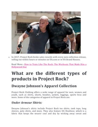  In 2017, Project Rock broke sales records with every new collection release,
selling out within hours or minutes on UA.com or in UA Brand Houses.
Read More:- How to Train Like The Rock: The Workouts That Made Him a
Hollywood Star
What are the different types of
products in Project Rock?
Dwayne Johnson’s Apparel Collection
Project Rock Clothing offers a wide range of apparel for men, women and
youth, such as shirts, shorts, hoodies, jackets, leggings, sports bras and
more. Some of the categories of apparel in Project Rock are:
Under Armour Shirts:
Dwayne Johnson’s shirts include Project Rock tee shirts, tank tops, long
sleeves, polo shirts, and more. They also feature UA HeatGear, which is a
fabric that keeps the wearer cool and dry by wicking away sweat and
 