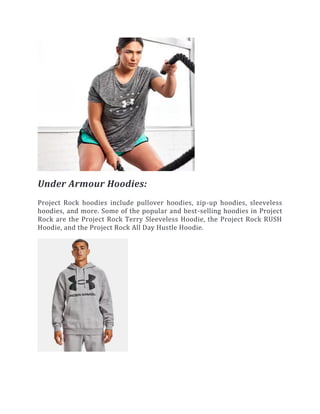 Under Armour Hoodies:
Project Rock hoodies include pullover hoodies, zip-up hoodies, sleeveless
hoodies, and more. Some of the popular and best-selling hoodies in Project
Rock are the Project Rock Terry Sleeveless Hoodie, the Project Rock RUSH
Hoodie, and the Project Rock All Day Hustle Hoodie.
 