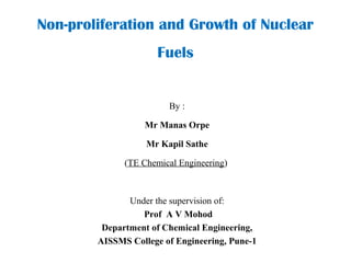Non-proliferation and Growth of Nuclear
Fuels
By :
Mr Manas Orpe
Mr Kapil Sathe
(TE Chemical Engineering)
Under the supervision of:
Prof A V Mohod
Department of Chemical Engineering,
AISSMS College of Engineering, Pune-1
 
