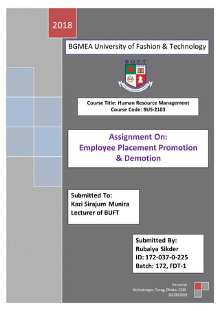 2018
Personal
Nishatnagar,Turag,Dhaka-1230.
10/28/2018
Course Title: Human Resource Management
Course Code: BUS-2103
BGMEA University of Fashion & Technology
Assignment On:
Employee Placement Promotion
& Demotion
Submitted To:
Kazi Sirajum Munira
Lecturer of BUFT
Submitted By:
Rubaiya Sikder
ID: 172-037-0-225
Batch: 172, FDT-1
 