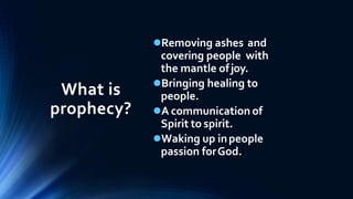 What is
prophecy?
Removing ashes and
covering people with
the mantle ofjoy.
Bringing healing to
people.
A communication of
Spirit to spirit.
Waking up inpeople
passion forGod.
 