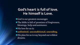 God’s heart is full of love.
He himself is Love.
God is our greatest encourager.
The bible is full of promises of forgiveness,
blessings, help andassistance.
His love for us is:
unlimited, unconditional, unending.
His plan for us is way beyond ourwildest
dreams.
 