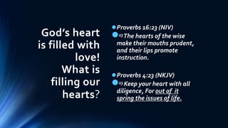 God’s heart
is filled with
love!
What is
filling our
hearts?
Proverbs 16:23 (NIV)
23The hearts of the wise
make their mouths prudent,
and their lips promote
instruction.
Proverbs 4:23 (NKJV)
23 Keep your heart with all
diligence, For out of it
spring the issues of life.
 