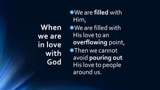 When
we are
in love
with
God
We are filled with
Him,
Weare filled with
His love to an
overflowing point,
Then we cannot
avoid pouring out
His love to people
around us.
 