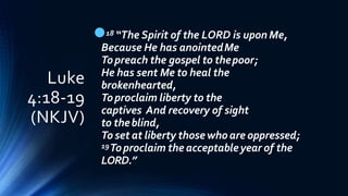 Luke
4:18-19
(NKJV)
18 “The Spirit of the LORD is upon Me,
Because He has anointedMe
Topreach the gospel to thepoor;
He has sent Me to heal the
brokenhearted,
Toproclaim liberty to the
captives And recovery of sight
to theblind,
To set at liberty those who are oppressed;
19Toproclaim the acceptableyear of the
LORD.”
 