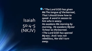 Isaiah
50:4-5
(NKJV)
4 “The Lord GOD has given
MeThe tongue of thelearned,
That I should know how to
speak A word in season to
him who is weary.
He awakens Me morning by
morning, He awakens Myear
Tohear as thelearned.
5The Lord GOD has opened
Myear; And I was not
rebellious, Nor did I turn
away.
 