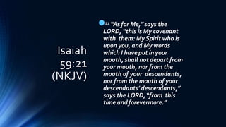 Isaiah
59:21
(NKJV)
21 “As for Me,” says the
LORD, “this is My covenant
with them: My Spirit who is
upon you, and My words
which I have put in your
mouth, shall not depart from
your mouth, nor from the
mouth of your descendants,
nor from the mouth of your
descendants’ descendants,”
says the LORD,“from this
time andforevermore.”
 