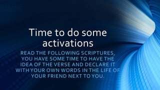 Time to do some
activations
READ THE FOLLOWING SCRIPTURES,
YOU HAVE SOME TIME TO HAVE THE
IDEA OF THE VERSE AND DECLARE IT
WITH YOUR OWN WORDS IN THE LIFE OF
YOUR FRIEND NEXT TO YOU.
 