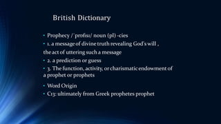 British Dictionary
• Prophecy /ˈprɒfɪsɪ/ noun (pl) -cies
• 1. a messageof divine truth revealing God's will ,
theactof uttering such a message
• 2. a prediction or guess
• 3. The function, activity, orcharismaticendowment of
a prophet or prophets
• Word Origin
• C13: ultimately from Greek prophetes prophet
 