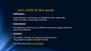 Let’s LOOK AT this words
• Edification:
• Improvement, instruction, or enlightenment, especially
when morally or spiritually uplifting.
• Exhortation:
• An utterance, discourse, or address conveying urgent advice or
recommendations.
• Comfort:
• To soothe, console, or reassure; bring cheer to:
They tried to comfort her after her loss.
• To make physically comfortable.
 