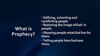 What is
Prophecy?
• Edifying, exhorting and
comforting people
• Restoring the image ofGod in
people.
• Showing people whatGod has for
them.
• Telling people how Godsees
them.
 