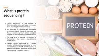 What is protein
sequencing?
• Protein sequencing is the process of
determining the amino acid order in a protein
chain, revealing its primary structure.
• It is important as it provides key information
on protein-related biological processes and
diseases, playing significant roles in biological,
biomedical, clinical research, and applications.
• This may serve to identify the protein or
characterize its post transcriptional
modifications.
• Typically partial sequencing of a protein
provides sufficient information (one or more
sequence tags) to identify it with reference to
database of protein sequence derived from
the conceptual translation of genes.
 