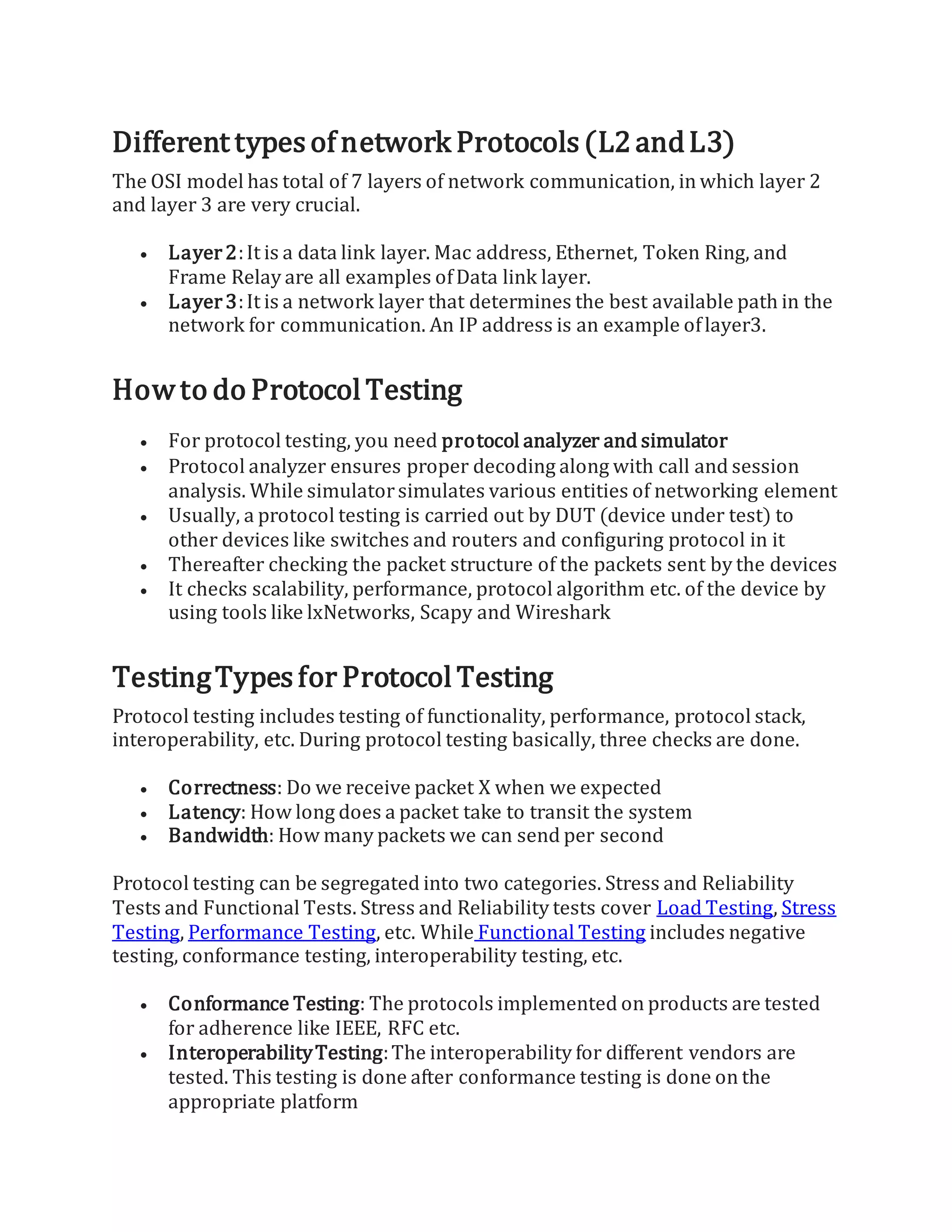 Different typesof network Protocols(L2andL3)
The OSI model has total of 7 layers of network communication, in which layer 2
and layer 3 are very crucial.
 Layer2:It is a data link layer. Mac address, Ethernet, Token Ring, and
Frame Relay are all examples ofData link layer.
 Layer3:It is a network layer that determines the best available path in the
network for communication. An IP address is an example oflayer3.
Howto do Protocol Testing
 For protocol testing, you need protocol analyzer and simulator
 Protocol analyzer ensures proper decoding along with call and session
analysis. While simulatorsimulates various entities of networking element
 Usually, a protocol testing is carried out by DUT (device under test) to
other devices like switches and routers and configuring protocol in it
 Thereafter checking the packet structure of the packets sent by the devices
 It checks scalability, performance, protocol algorithm etc. of the device by
using tools like lxNetworks, Scapy and Wireshark
TestingTypesfor Protocol Testing
Protocol testing includes testing of functionality, performance, protocol stack,
interoperability, etc. During protocol testing basically, three checks are done.
 Correctness: Do we receive packet X when we expected
 Latency: How long does a packet take to transit the system
 Bandwidth: How many packets we can send per second
Protocol testing can be segregated into two categories. Stress and Reliability
Tests and Functional Tests. Stress and Reliability tests cover Load Testing, Stress
Testing, Performance Testing, etc. While Functional Testing includes negative
testing, conformance testing, interoperability testing, etc.
 Conformance Testing: The protocols implemented on products are tested
for adherence like IEEE, RFC etc.
 InteroperabilityTesting:The interoperability for different vendors are
tested. This testing is done after conformance testing is done on the
appropriate platform
 