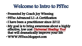 Welcome to Intro to PSTec
•Presented by Coach Joy Winning
•PSTec Advanced L1-A Certification
•I have been a practitioner since 2012
•My goal is to bring awareness about a highly
effective, low cost Universal Healing Tool
that will dramatically improve your life
•WWW.PSTecs.blogspot.com
 