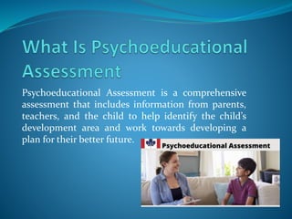Psychoeducational Assessment is a comprehensive
assessment that includes information from parents,
teachers, and the child to help identify the child’s
development area and work towards developing a
plan for their better future.
 
