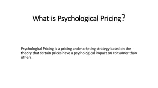 What is Psychological Pricing?
Psychological Pricing is a pricing and marketing strategy based on the
theory that certain prices have a psychological impact on consumer than
others.
 