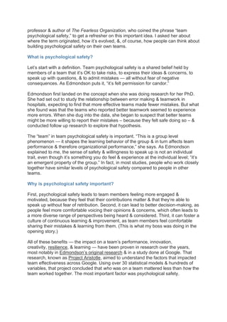 professor & author of The Fearless Organization, who coined the phrase “team
psychological safety,” to get a refresher on this important idea. I asked her about
where the term originated, how it’s evolved, &, of course, how people can think about
building psychological safety on their own teams.
What is psychological safety?
Let’s start with a definition. Team psychological safety is a shared belief held by
members of a team that it’s OK to take risks, to express their ideas & concerns, to
speak up with questions, & to admit mistakes — all without fear of negative
consequences. As Edmondson puts it, “it’s felt permission for candor.”
Edmondson first landed on the concept when she was doing research for her PhD.
She had set out to study the relationship between error making & teamwork in
hospitals, expecting to find that more effective teams made fewer mistakes. But what
she found was that the teams who reported better teamwork seemed to experience
more errors. When she dug into the data, she began to suspect that better teams
might be more willing to report their mistakes – because they felt safe doing so – &
conducted follow up research to explore that hypothesis.
The “team” in team psychological safety is important. “This is a group level
phenomenon — it shapes the learning behavior of the group & in turn affects team
performance & therefore organizational performance,” she says. As Edmondson
explained to me, the sense of safety & willingness to speak up is not an individual
trait, even though it’s something you do feel & experience at the individual level; “it’s
an emergent property of the group.” In fact, in most studies, people who work closely
together have similar levels of psychological safety compared to people in other
teams.
Why is psychological safety important?
First, psychological safety leads to team members feeling more engaged &
motivated, because they feel that their contributions matter & that they’re able to
speak up without fear of retribution. Second, it can lead to better decision-making, as
people feel more comfortable voicing their opinions & concerns, which often leads to
a more diverse range of perspectives being heard & considered. Third, it can foster a
culture of continuous learning & improvement, as team members feel comfortable
sharing their mistakes & learning from them. (This is what my boss was doing in the
opening story.)
All of these benefits — the impact on a team’s performance, innovation,
creativity, resilience, & learning — have been proven in research over the years,
most notably in Edmondson’s original research & in a study done at Google. That
research, known as Project Aristotle, aimed to understand the factors that impacted
team effectiveness across Google. Using over 30 statistical models & hundreds of
variables, that project concluded that who was on a team mattered less than how the
team worked together. The most important factor was psychological safety.
 