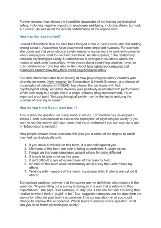 Further research has shown the incredible downsides of not having psychological
safety, including negative impacts on employee well-being, including stress, burnout,
& turnover, as well as on the overall performance of the organization.
How has the idea evolved?
I asked Edmondson how the idea has changed in the 20 years since she first starting
writing about it. Academics have discovered some important nuances. For example,
she points out that psychological safety seems to matter more in work environments
where employees need to use their discretion. As she explains, “The relationship
between psychological safety & performance is stronger in situations where the
results or work aren’t prescribed, when you’re doing something creative, novel, or
truly collaborative.” She has also written about how hybrid work requires that
managers expand how they think about psychological safety.
She and others have also been looking at how psychological safety interacts with
diversity on teams. New research by Edmondson & Henrik Bresman, a professor of
organizational behavior at INSEAD, has shown that on teams with high
psychological safety, expertise diversity was positively associated with performance.
While their study is a single one in a single industry (drug development), it’s an
important proof point “that psychological safety may be the key to realizing the
promise of diversity in teams.”
How do you know if your team has it?
This is likely the question on many leaders’ minds. Edmondson has developed a
simple 7-item questionnaire to assess the perception of psychological safety (if you
want to run this survey with your team, there’s an instrument you can sign up to use
on Edmondson’s website).
How people answer these questions will give you a sense of the degree to which
they feel psychologically safe:
1. If you make a mistake on this team, it is not held against you
2. Members of this team are able to bring up problems & tough issues
3. People on this team sometimes accept others for being different
4. It is safe to take a risk on this team
5. It isn’t difficult to ask other members of this team for help
6. No one on this team would deliberately act in a way that undermines my
efforts
7. Working with members of this team, my unique skills & talents are valued &
utilized
Edmondson cautions however that the scores are not definitive; what matters is the
variance. “Anyone filling out a survey is doing so in a way that is relative to their
expectations,” she says. “For example, if I say ‘yes, I can ask for help’ I’m doing that
relative to what I think it ‘ought’ to be.” She suggests managers use the data from the
survey to reflect on your team’s experience & be curious about what you could
change to improve that experience. Which leads to another critical question: what
can you do to foster psychological safety?
 